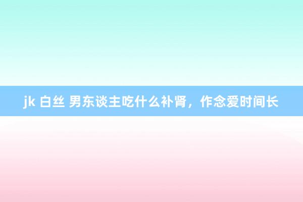 jk 白丝 男东谈主吃什么补肾，作念爱时间长