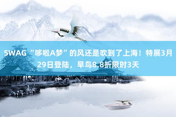 SWAG “哆啦A梦”的风还是吹到了上海！特展3月29日登陆，早鸟8.8折限时3天