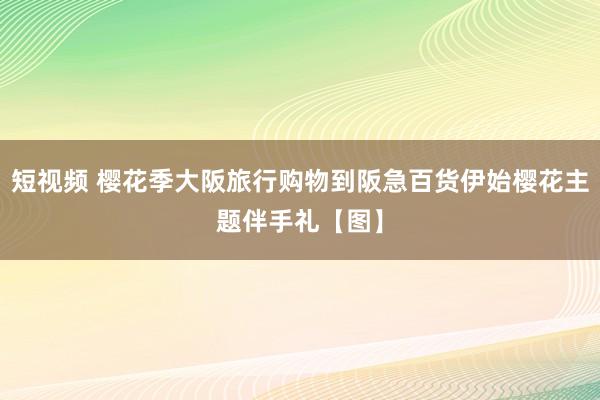 短视频 樱花季大阪旅行购物到阪急百货伊始樱花主题伴手礼【图】