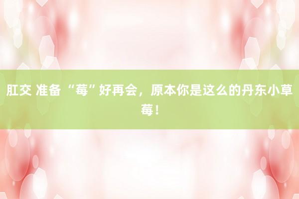 肛交 准备 “莓”好再会，原本你是这么的丹东小草莓！