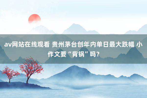 av网站在线观看 贵州茅台创年内单日最大跌幅 小作文要“背锅”吗？