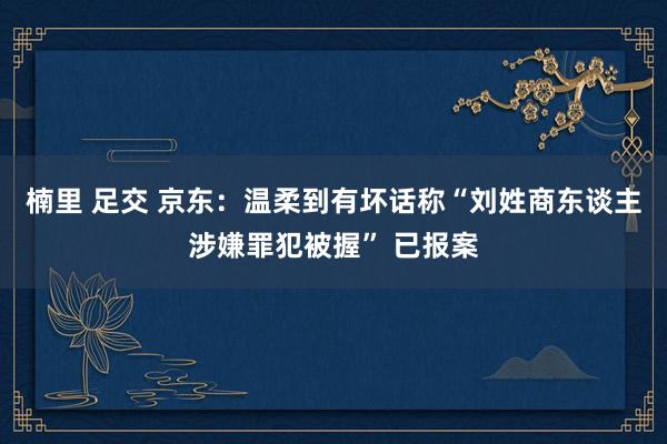 楠里 足交 京东：温柔到有坏话称“刘姓商东谈主涉嫌罪犯被握” 已报案