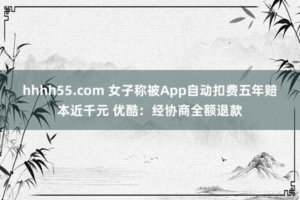 hhhh55.com 女子称被App自动扣费五年赔本近千元 优酷：经协商全额退款