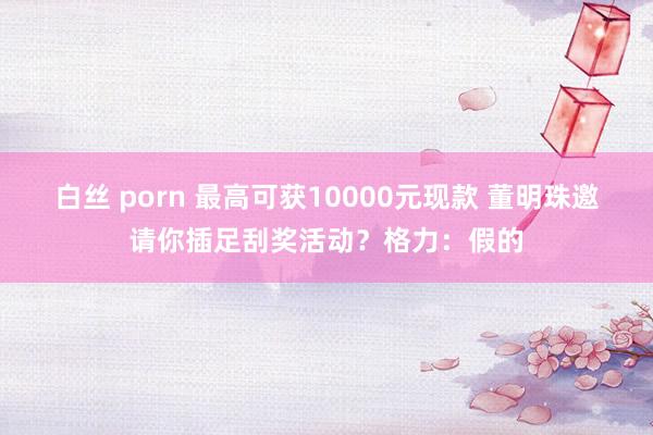 白丝 porn 最高可获10000元现款 董明珠邀请你插足刮奖活动？格力：假的