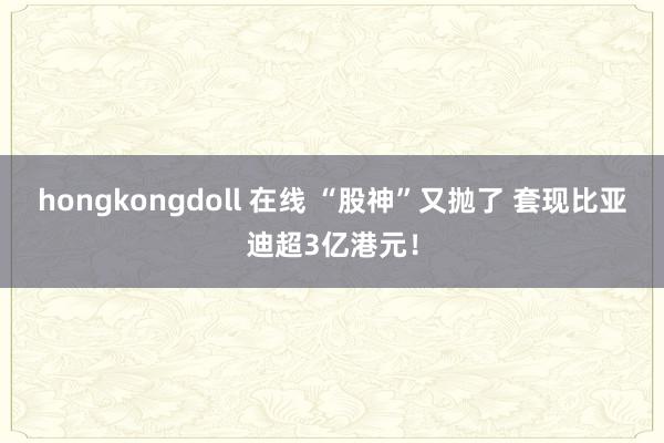 hongkongdoll 在线 “股神”又抛了 套现比亚迪超3亿港元！