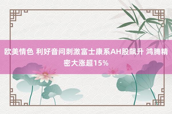 欧美情色 利好音问刺激富士康系AH股飙升 鸿腾精密大涨超15%