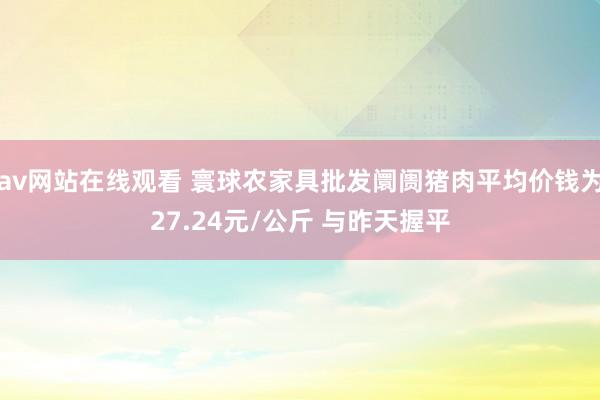 av网站在线观看 寰球农家具批发阛阓猪肉平均价钱为27.24元/公斤 与昨天握平
