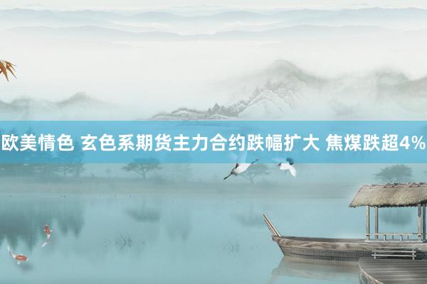 欧美情色 玄色系期货主力合约跌幅扩大 焦煤跌超4%