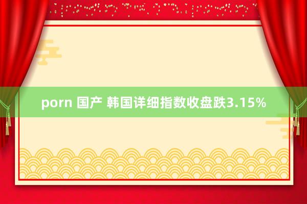 porn 国产 韩国详细指数收盘跌3.15%