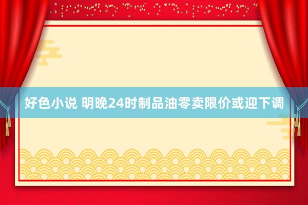 好色小说 明晚24时制品油零卖限价或迎下调