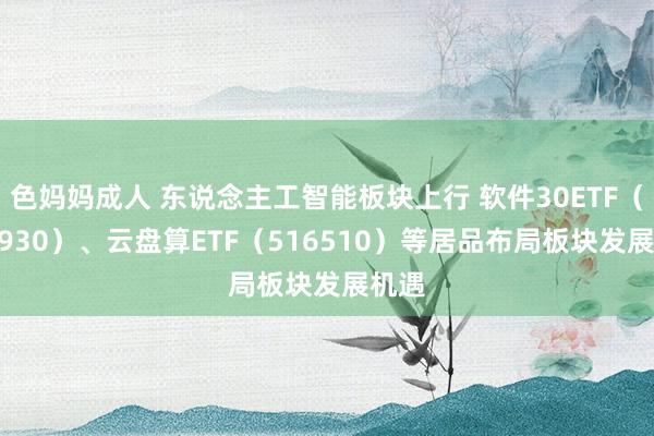色妈妈成人 东说念主工智能板块上行 软件30ETF（562930）、云盘算ETF（516510）等居品布局板块发展机遇
