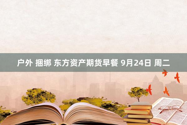 户外 捆绑 东方资产期货早餐 9月24日 周二