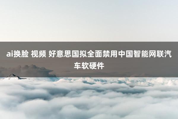 ai换脸 视频 好意思国拟全面禁用中国智能网联汽车软硬件
