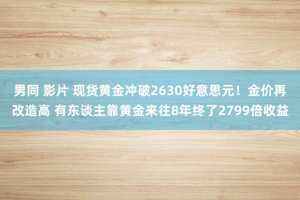 男同 影片 现货黄金冲破2630好意思元！金价再改造高 有东谈主靠黄金来往8年终了2799倍收益