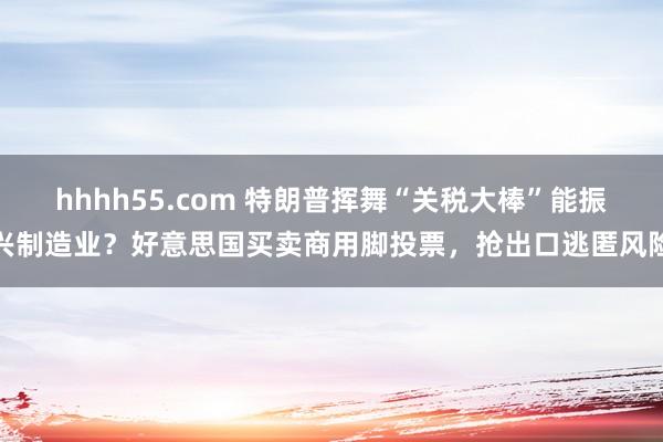 hhhh55.com 特朗普挥舞“关税大棒”能振兴制造业？好意思国买卖商用脚投票，抢出口逃匿风险