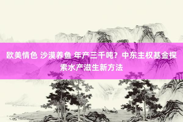 欧美情色 沙漠养鱼 年产三千吨？中东主权基金探索水产滋生新方法