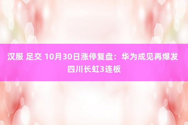 汉服 足交 10月30日涨停复盘：华为成见再爆发 四川长虹3连板