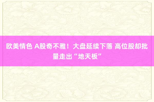 欧美情色 A股奇不雅！大盘延续下落 高位股却批量走出“地天板”