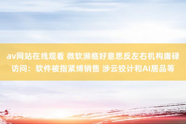 av网站在线观看 微软濒临好意思反左右机构庸碌访问：软件被指紧缚销售 涉云狡计和AI居品等