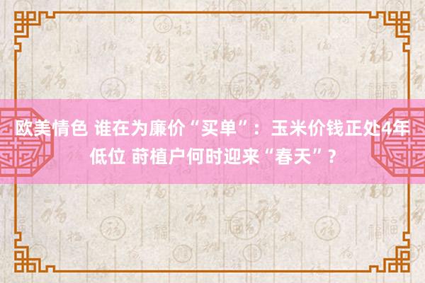 欧美情色 谁在为廉价“买单”：玉米价钱正处4年低位 莳植户何时迎来“春天”？