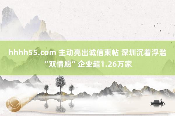 hhhh55.com 主动亮出诚信柬帖 深圳沉着浮滥“双情愿”企业超1.26万家