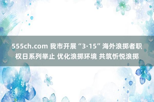 555ch.com 我市开展“3·15”海外浪掷者职权日系列举止 优化浪掷环境 共筑忻悦浪掷