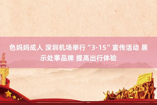 色妈妈成人 深圳机场举行“3·15”宣传活动 展示处事品牌 提高出行体验