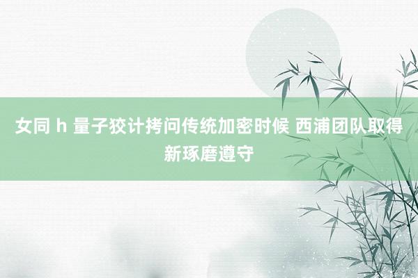 女同 h 量子狡计拷问传统加密时候 西浦团队取得新琢磨遵守