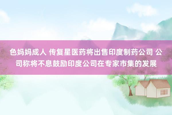 色妈妈成人 传复星医药将出售印度制药公司 公司称将不息鼓励印度公司在专家市集的发展