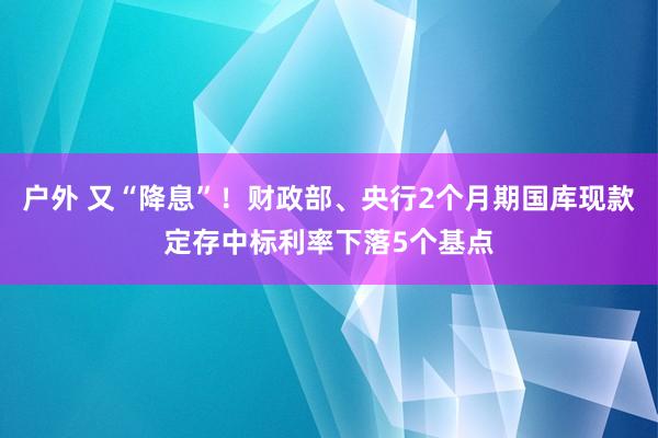 户外 又“降息”！财政部、央行2个月期国库现款定存中标利率下落5个基点
