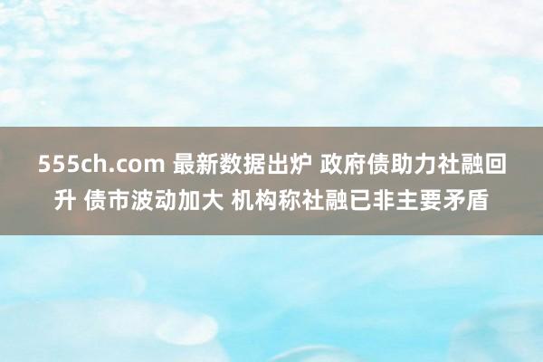 555ch.com 最新数据出炉 政府债助力社融回升 债市波动加大 机构称社融已非主要矛盾