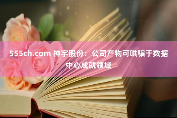 555ch.com 神宇股份：公司产物可哄骗于数据中心成就领域