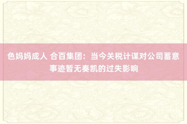 色妈妈成人 合百集团：当今关税计谋对公司蓄意事迹暂无奏凯的过失影响