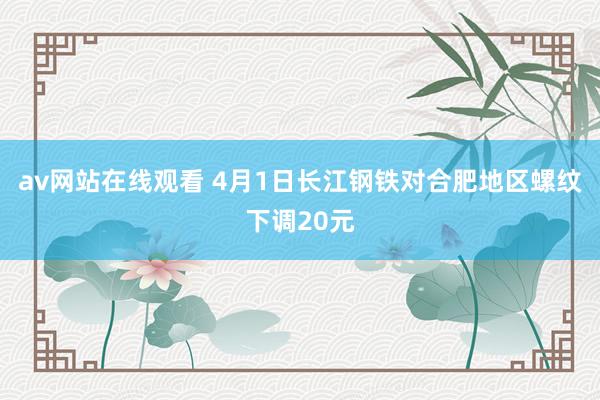 av网站在线观看 4月1日长江钢铁对合肥地区螺纹下调20元