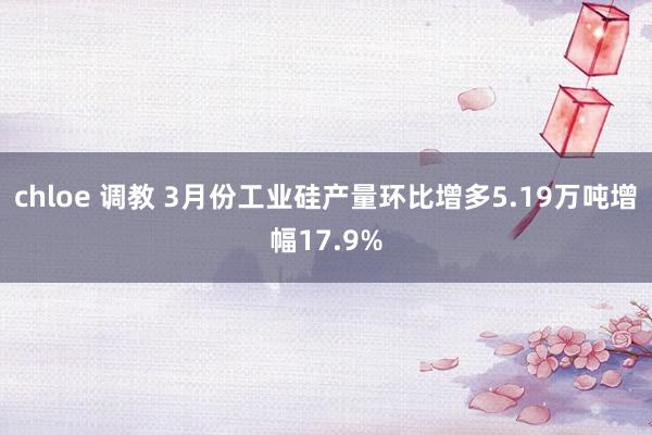 chloe 调教 3月份工业硅产量环比增多5.19万吨增幅17.9%