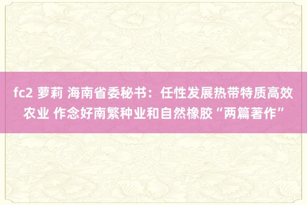 fc2 萝莉 海南省委秘书：任性发展热带特质高效农业 作念好南繁种业和自然橡胶“两篇著作”