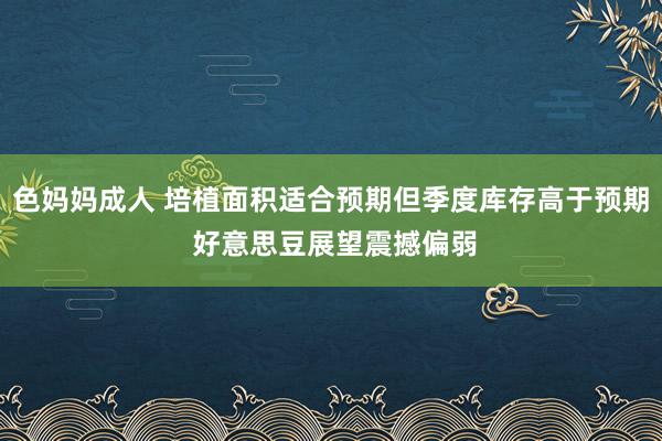色妈妈成人 培植面积适合预期但季度库存高于预期 好意思豆展望震撼偏弱